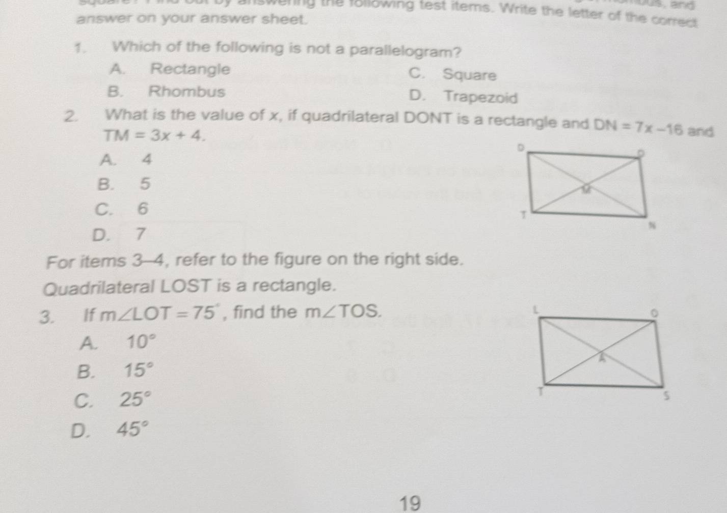 yous, and
yr answering the rollowing test items. Write the letter of the correct
answer on your answer sheet.
1. Which of the following is not a parallelogram?
A. Rectangle
C. Square
B. Rhombus D. Trapezoid
2. What is the value of x, if quadrilateral DONT is a rectangle and DN=7x-16 and
TM=3x+4.
A. 4
B. 5
C. 6
D. 7
For items 3-4, refer to the figure on the right side.
Quadrilateral LOST is a rectangle.
3. If m∠ LOT=75° , find the m∠ TOS.
A. 10°
B. 15°
C. 25°
D. 45°
19