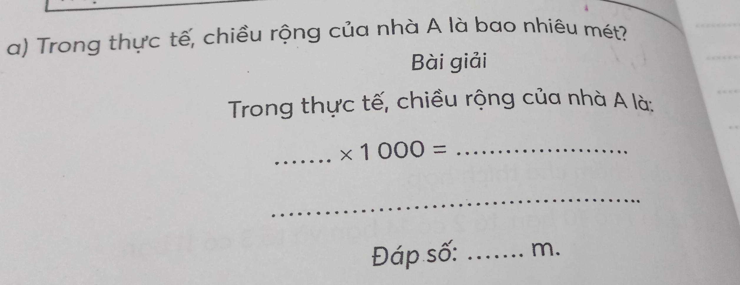 Trong thực tế, chiều rộng của nhà A là bao nhiêu mét? 
Bài giải 
Trong thực tế, chiều rộng của nhà A là: 
_ * 1000= _ 
_ 
Đáp số: _ m.