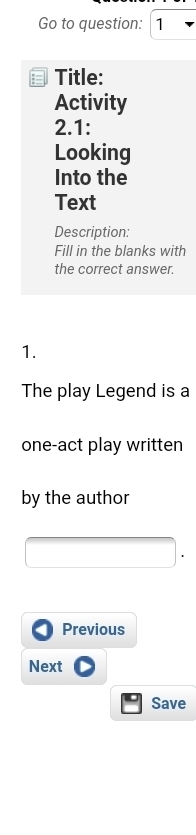 Go to question: 1 
Title: 
Activity 
2.1: 
Looking 
Into the 
Text 
Description: 
Fill in the blanks with 
the correct answer. 
1. 
The play Legend is a 
one-act play written 
by the author 
Previous 
Next 
Save