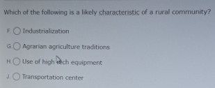 Which of the following is a likely characteristic of a rural community?
F Industrialization
G Agrarian agriculture traditions
H. Use of high rech equipment
J Transportation center