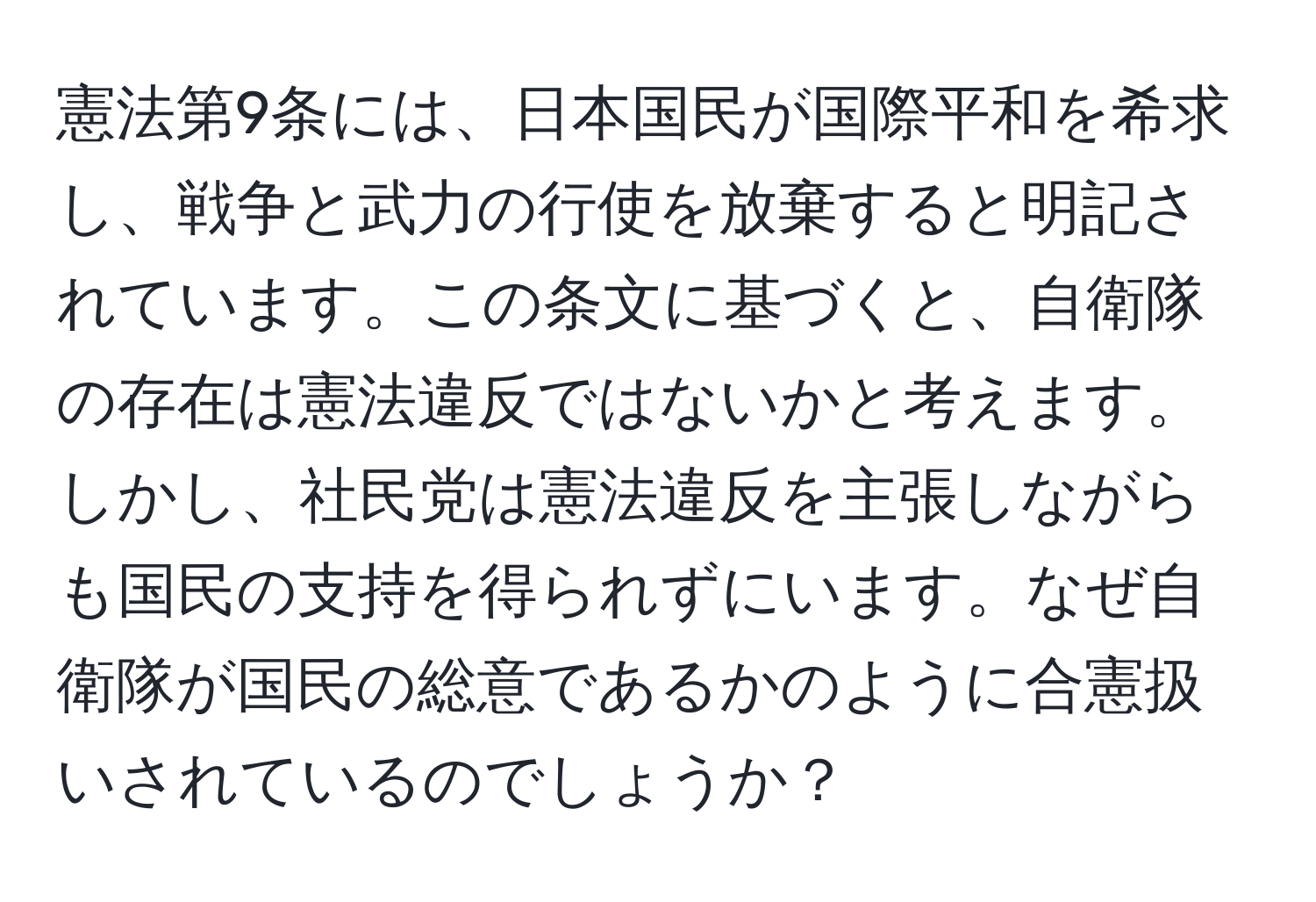 憲法第9条には、日本国民が国際平和を希求し、戦争と武力の行使を放棄すると明記されています。この条文に基づくと、自衛隊の存在は憲法違反ではないかと考えます。しかし、社民党は憲法違反を主張しながらも国民の支持を得られずにいます。なぜ自衛隊が国民の総意であるかのように合憲扱いされているのでしょうか？