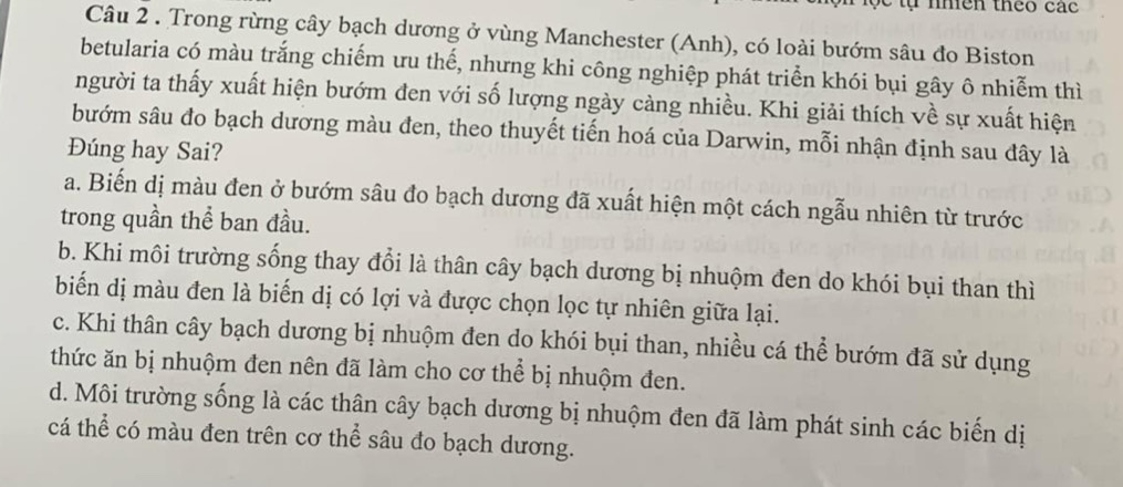 nhên theo các
Câu 2 . Trong rừng cây bạch dương ở vùng Manchester (Anh), có loài bướm sâu đo Biston
betularia có màu trắng chiếm ưu thế, nhưng khi công nghiệp phát triển khói bụi gây ô nhiễm thì
người ta thấy xuất hiện bướm đen với số lượng ngày càng nhiều. Khi giải thích về sự xuất hiện
bướm sâu đo bạch dương màu đen, theo thuyết tiến hoá của Darwin, mỗi nhận định sau đây là
Đúng hay Sai?
a. Biến dị màu đen ở bướm sâu đo bạch dương đã xuất hiện một cách ngẫu nhiên từ trước
trong quần thể ban đầu.
b. Khi môi trường sống thay đổi là thân cây bạch dương bị nhuộm đen do khói bụi than thì
biển dị màu đen là biến dị có lợi và được chọn lọc tự nhiên giữa lại.
c. Khi thân cây bạch dương bị nhuộm đen do khói bụi than, nhiều cá thể bướm đã sử dụng
thức ăn bị nhuộm đen nên đã làm cho cơ thể bị nhuộm đen.
d. Môi trường sống là các thân cây bạch dương bị nhuộm đen đã làm phát sinh các biến dị
cá thể có màu đen trên cơ thể sâu đo bạch dương.