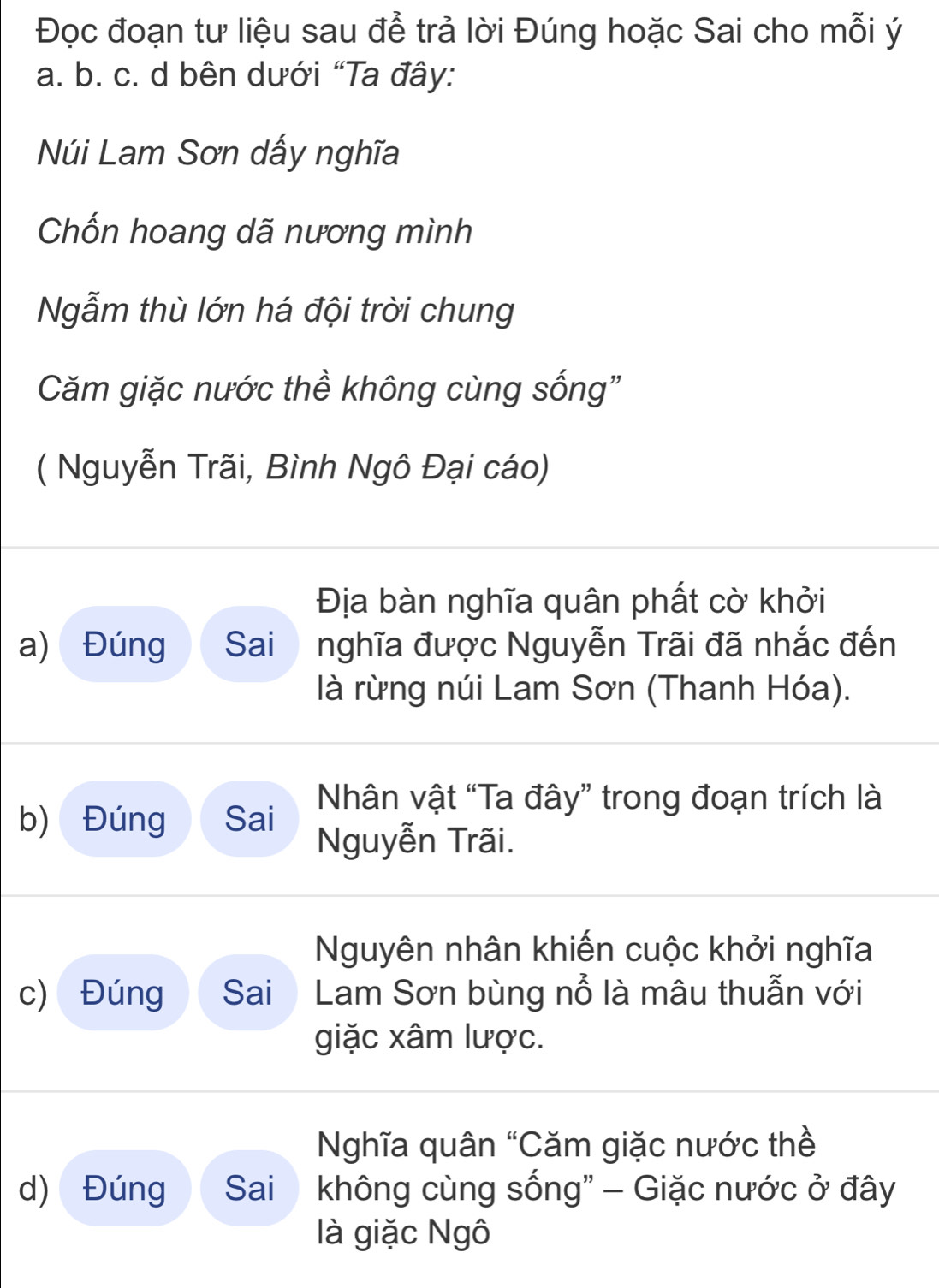 Đọc đoạn tư liệu sau để trả lời Đúng hoặc Sai cho mỗi ý 
a. b. c. d bên dưới “Ta đây: 
Núi Lam Sơn dấy nghĩa 
Chốn hoang dã nương mình 
Ngẫm thù lớn há đội trời chung 
Căm giặc nước thề không cùng sống" 
( Nguyễn Trãi, Bình Ngô Đại cáo) 
Địa bàn nghĩa quân phất cờ khởi 
a) Đúng Sai nghĩa được Nguyễn Trãi đã nhắc đến 
là rừng núi Lam Sơn (Thanh Hóa). 
Nhân vật “Ta đây” trong đoạn trích là 
b) Đúng Sai Nguyễn Trãi. 
Nguyên nhân khiến cuộc khởi nghĩa 
c) Đúng Sai Lam Sơn bùng nổ là mâu thuẫn với 
giặc xâm lược. 
Nghĩa quân “Căm giặc nước thề 
d) Đúng Sai không cùng sống" - Giặc nước ở đây 
là giặc Ngô