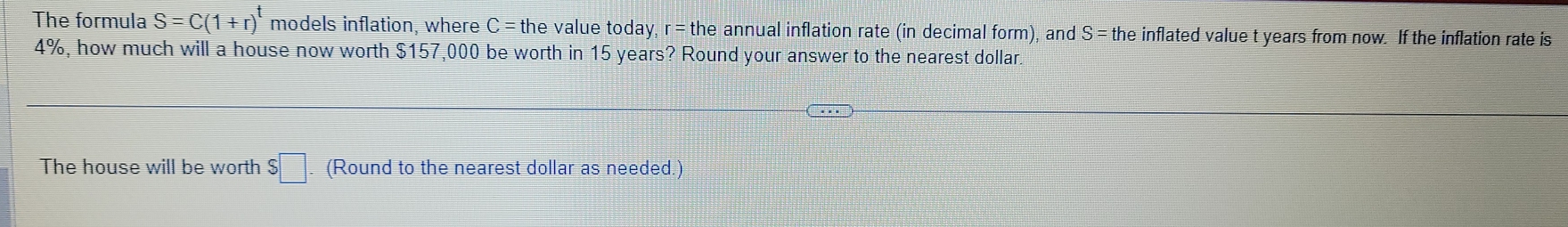 The formula S=C(1+r)^t models inflation, where C=the value today r=the annual inflation rate (in decimal form), and S= the inflated value t years from now. If the inflation rate is
4%, how much will a house now worth $157,000 be worth in 15 years? Round your answer to the nearest dollar. 
The house will be worth S□ (Round to the nearest dollar as needed.)