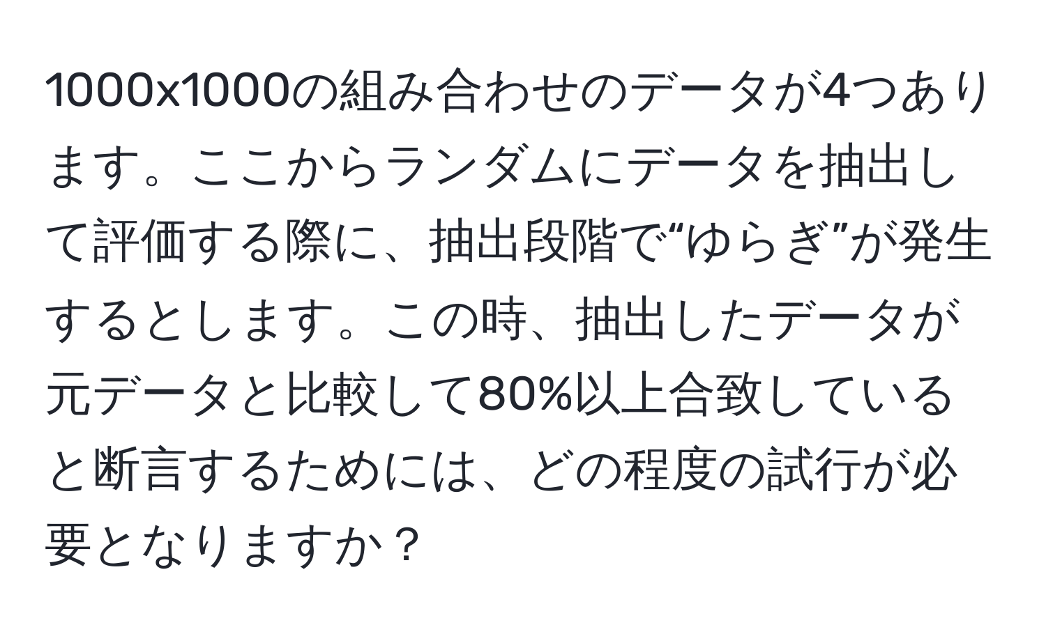 1000x1000の組み合わせのデータが4つあります。ここからランダムにデータを抽出して評価する際に、抽出段階で“ゆらぎ”が発生するとします。この時、抽出したデータが元データと比較して80%以上合致していると断言するためには、どの程度の試行が必要となりますか？