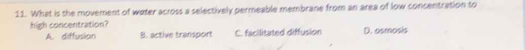 What is the movement of water across a selectively permeable membrane from an area of low concentration to
high concentration?
A. diffusion B. active transport C. facilitated diffusion D. osmosis