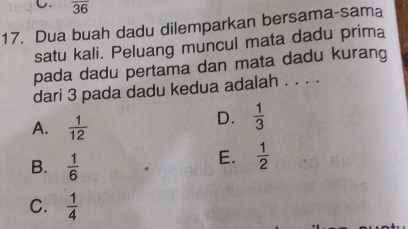 overline 36
17. Dua buah dadu dilemparkan bersama-sama
satu kali. Peluang muncul mata dadu prima
pada dadu pertama dan mata dadu kurang
dari 3 pada dadu kedua adalah . . . .
A.  1/12 
D.  1/3 
B.  1/6 
E.  1/2 
C.  1/4 