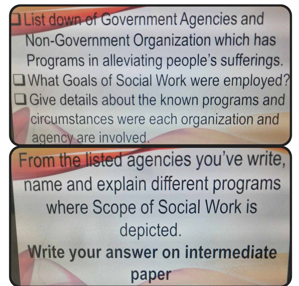 List down of Government Agencies and 
Non-Government Organization which has 
Programs in alleviating people's sufferings. 
What Goals of Social Work were employed? 
Give details about the known programs and 
circumstances were each organization and 
agency are involved. 
From the listed agencies you've write, 
name and explain different programs 
where Scope of Social Work is 
depicted. 
Write your answer on intermediate 
paper