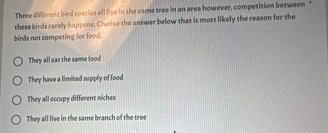 Three different bird species all live in the same tree in an area however, competition between *
these birds rarely happens. Choose the answer below that is most likely the reason for the
birds not competing for food.
They all eat the same food
They have a limited supply of food
They all occupy different niches
They all live in the same branch of the tree