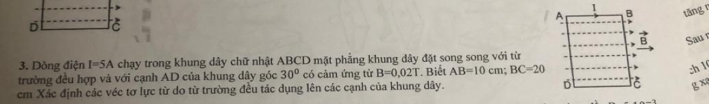 tǎng r 
Sau 
3. Dòng điện I=5A chạy trong khung dây chữ nhật ABCD mặt phẳng khung dây đặt song song với từ 
trường đều hợp và với cạnh AD của khung dây góc 30° có cảm ứng từ B=0,02T * Biết AB=10cm; BC=20
ch1
cm Xác định các véc tơ lực từ do từ trường đều tác dụng lên các cạnh của khung dây. g x