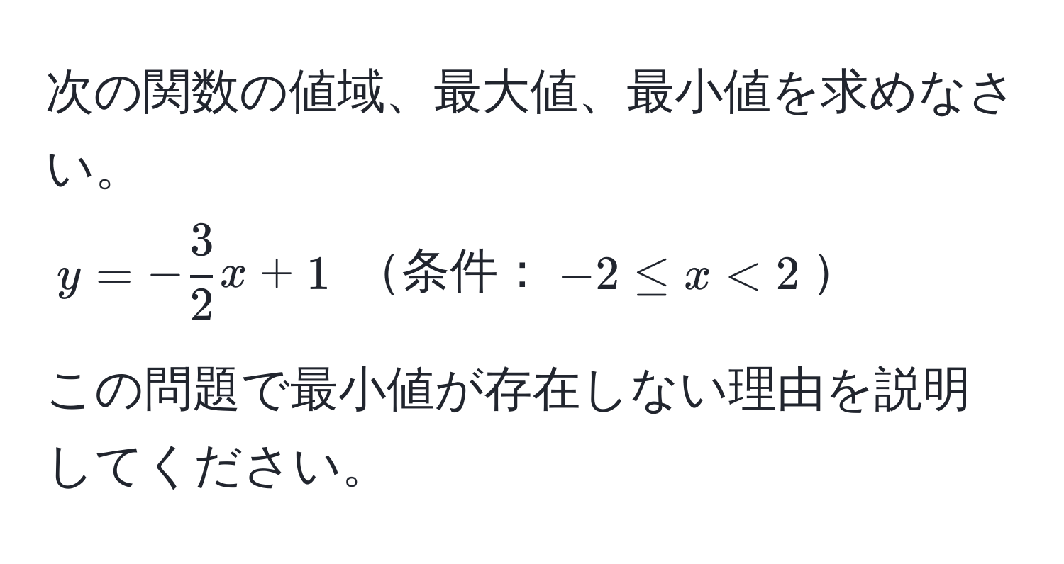 次の関数の値域、最大値、最小値を求めなさい。
( y = - 3/2 x + 1 ) 条件：(-2 ≤ x < 2)

この問題で最小値が存在しない理由を説明してください。