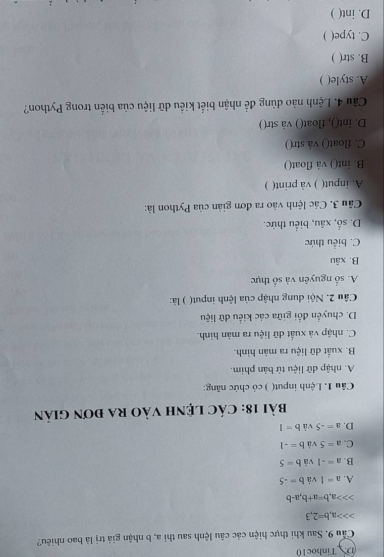 D. Tinhoc10
Câu 9. Sau khi thực hiện các câu lệnh sau thì a, b nhận giá trị là bao nhiêu?
a b=2,3
, b=a+b, a-b
A. a=1 và b=-5
B. a=-1 và b=5
C. a=5 và b=-1
D. a=-5 và b=1
bài 18: CáC LệNH VàO RA đơn Giản
Câu 1. Lệnh input( ) có chức năng:
A. nhập dữ liệu từ bàn phím.
B. xuất dữ liệu ra màn hình.
C. nhập và xuất dữ liệu ra màn hình.
D. chuyển đổi giữa các kiểu dữ liệu
Câu 2. Nội dung nhập của lệnh input( ) là:
A. số nguyên và số thực
B. xâu
C. biểu thức
D. số, xâu, biểu thức.
Câu 3. Các lệnh vào ra đơn giản của Python là:
A. input( ) và print( )
B. int() và float()
C. float() và str()
D. int(), float() và str()
Câu 4. Lệnh nào dùng để nhận biết kiểu dữ liệu của biến trong Python?
A. style( )
B. str( )
C. type( )
D. int( )