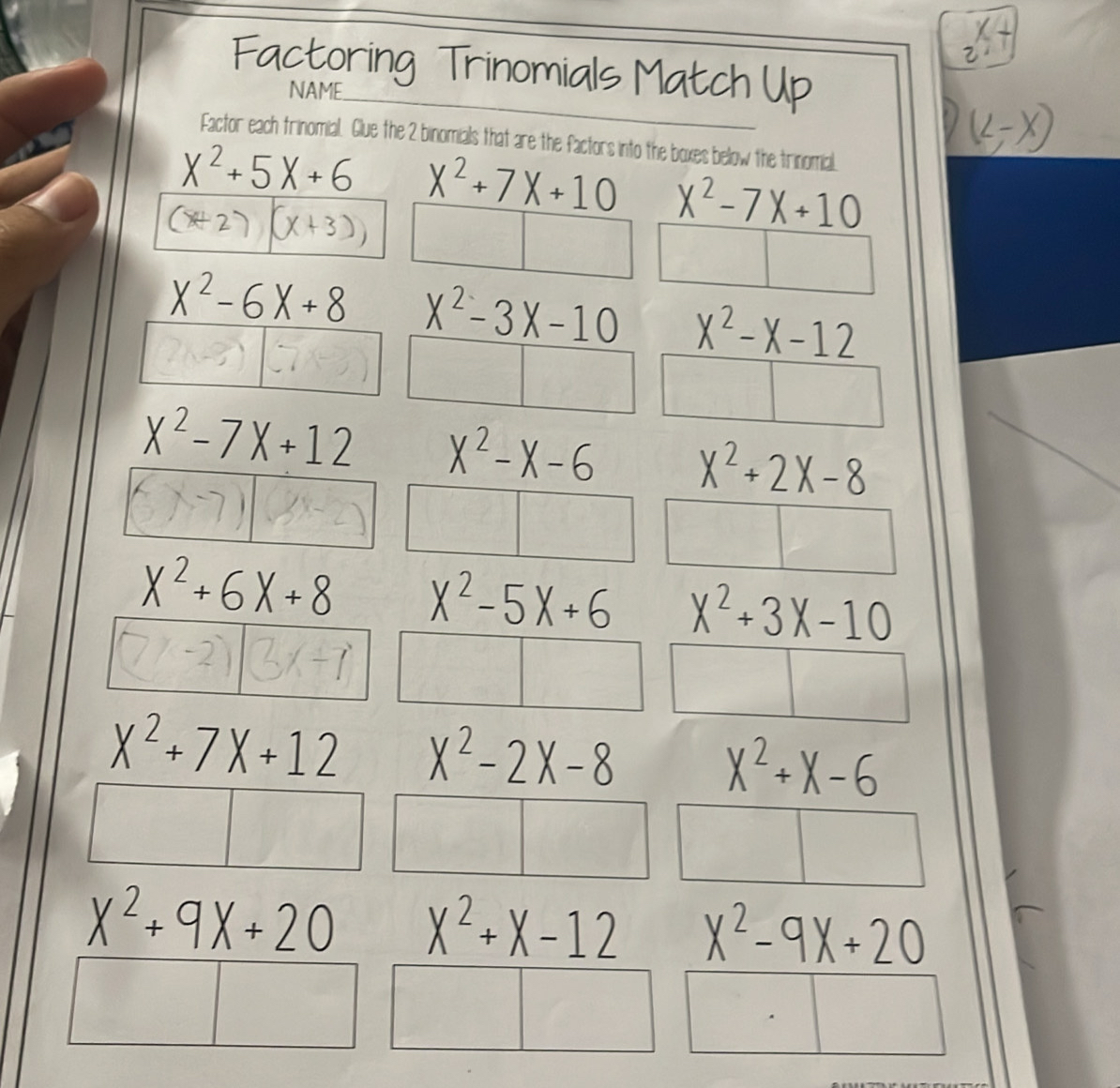 Factoring Trinomials Match Up
NAME
Factor each trinomial. Glue the 2 binomials that are the factors into the boxes below the trinomial.
X^2+5X+6 X^2+7X+10 X^2-7X+10
(A2
3)
X^2-6X+8 X^2-3X-10 X^2-X-12
X^2-7X+12 X^2-X-6 X^2+2X-8
(x-7)(8x-2)
X^2+6X+8 X^2-5X+6 X^2+3X-10
(7-2) 3x+7
X^2+7X+12 X^2-2X-8
X^2+X-6
X^2+9X+20 X^2+X-12 X^2-9X+20