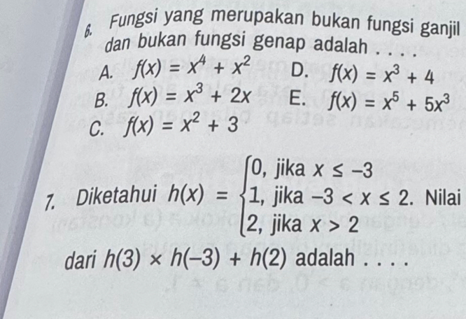 Fungsi yang merupakan bukan fungsi ganjil
dan bukan fungsi genap adalah . . . .
A. f(x)=x^4+x^2 D. f(x)=x^3+4
B. f(x)=x^3+2x E. f(x)=x^5+5x^3
C. f(x)=x^2+3
7. Diketahui h(x)=beginarrayl 0,jikax≤ -3 1,jika-3 2endarray.. Nilai
dari h(3)* h(-3)+h(2) adalah . . . .