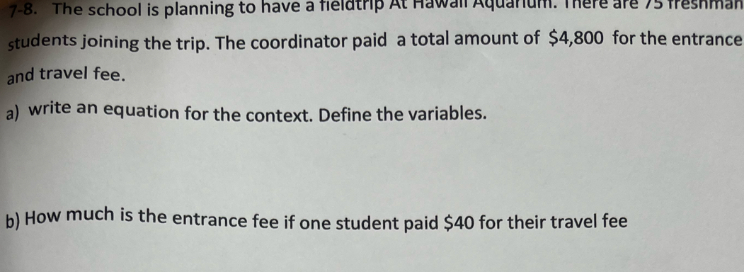 7-8. The school is planning to have a fieldtrip At Hawall Aquarium. There are 75 freshman 
students joining the trip. The coordinator paid a total amount of $4,800 for the entrance 
and travel fee. 
a) write an equation for the context. Define the variables. 
b) How much is the entrance fee if one student paid $40 for their travel fee