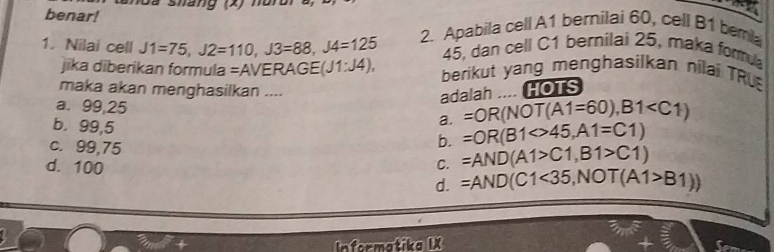 tanca Snang (x) murora)
benar!
a
1. Nilai cell J1=75, J2=110, J3=88, J4=125 2. Apabila cell A1 bemilai 60, cell B1 bera
45, dan cell C1 berilai 25, maka formula
jika diberikan formula =AVERAGE( (J1:J4), berikut yang menghasilkan nilai TRU
maka akan menghasilkan .... HOTS
adalah
a. 99,25
b. 99,5
a. =OR(NOT(A1=60),B1
c. 99,75
b. =OR(B1<>45, A1=C1)
C. =AND(A1>C1,B1>C1)
d. 100 d. =AND(C1<35</tex>, NOT(A1>B1))
Informatika IX
a
Seme