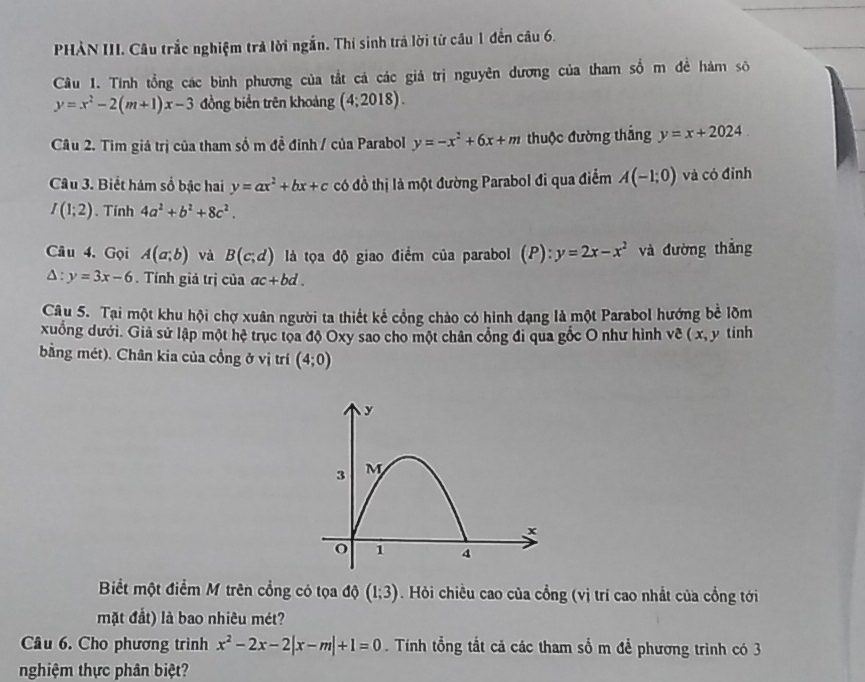 PHẢN III. Câu trắc nghiệm trả lời ngắn. Thí sinh trả lời từ câu 1 đến câu 6.
Câu 1. Tính tổng các bình phương của tắt cả các giá trị nguyên dương của tham số m đề hàm sô
y=x^2-2(m+1)x-3 đồng biến trên khoảng (4;2018).
Câu 2. Tim giá trị của tham số m đề đinh / của Parabol y=-x^2+6x+m thuộc đường thắng y=x+2024
Câu 3. Biểt hám số bậc hai y=ax^2+bx+c có đồ thị là một đường Parabol đi qua điểm A(-1;0) và có đỉnh
I(1;2). Tính 4a^2+b^2+8c^2.
Câu 4. Gọi A(a;b) và B(c;d) là tọa độ giao điểm của parabol (p) y=2x-x^2 và đường thắng
△ :y=3x-6 Tính giá trị của ac+bd.
Câu 5. Tại một khu hội chợ xuân người ta thiết kế cổng chảo có hình dạng là một Parabol hướng bể lõm
xuống dưới. Giả sử lập một hệ trục tọa độ Oxy sao cho một chân công đi qua gốc O như hình về ( x, y tính
bằng mét). Chân kia của cồng ở vị trí (4;0)
Biết một điểm M trên cổng có tọa độ (1;3). Hỏi chiều cao của cổng (vị trí cao nhất của cổng tới
mặt đất) là bao nhiêu mét?
Câu 6. Cho phương trình x^2-2x-2|x-m|+1=0. Tính tổng tắt cả các tham số m để phương trình có 3
nghiệm thực phân biệt?