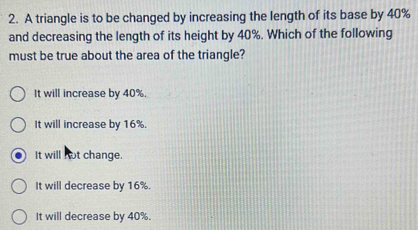 A triangle is to be changed by increasing the length of its base by 40%
and decreasing the length of its height by 40%. Which of the following
must be true about the area of the triangle?
It will increase by 40%.
It will increase by 16%.
It will not change.
It will decrease by 16%.
It will decrease by 40%.