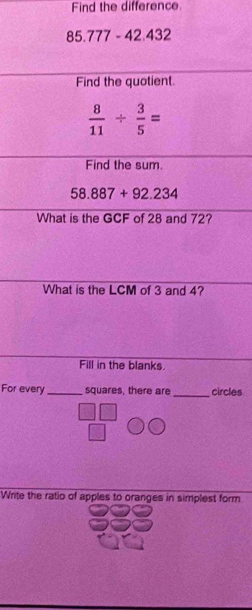 Find the difference
85.777 - 42.432
Find the quotient.
 8/11 /  3/5 =
Find the sum.
58.887+92.234
What is the GCF of 28 and 72? 
What is the LCM of 3 and 4? 
Fill in the blanks 
For every_ squares, there are _circles 
Write the ratio of apples to oranges in simplest form