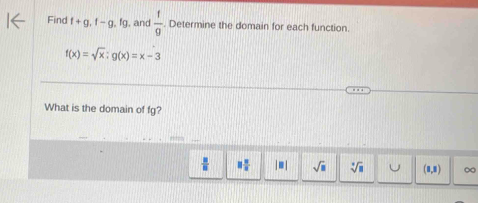 Find f+g, f-g, fg , and  f/g . Determine the domain for each function.
f(x)=sqrt(x); g(x)=x-3
What is the domain of fg?
 □ /□   □  □ /□   |□ | sqrt(□ ) sqrt[□](□ ) ∞
(8,8)