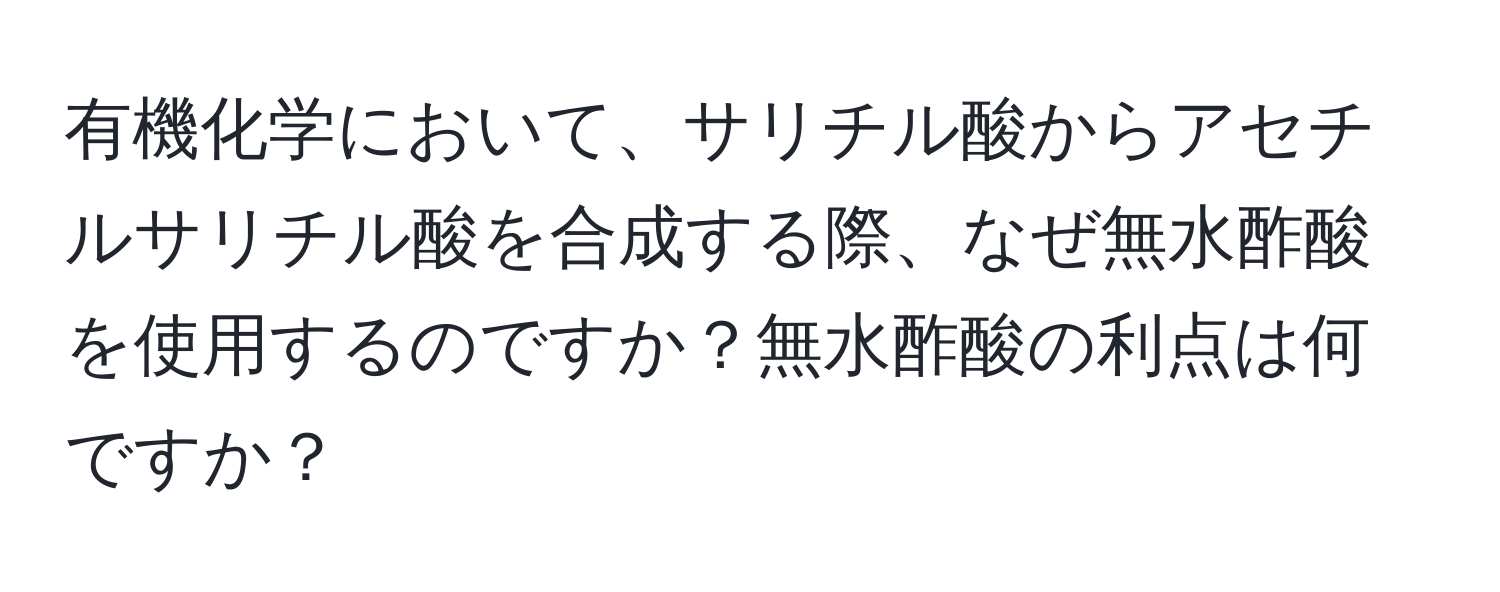 有機化学において、サリチル酸からアセチルサリチル酸を合成する際、なぜ無水酢酸を使用するのですか？無水酢酸の利点は何ですか？