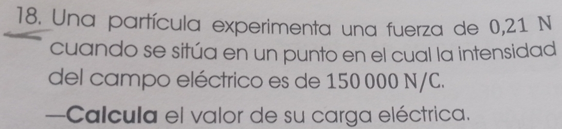 Una partícula experimenta una fuerza de 0,21 N
cuando se sitúa en un punto en el cual la intensidad 
del campo eléctrico es de 150 000 N/C. 
—Calcula el valor de su carga eléctrica.