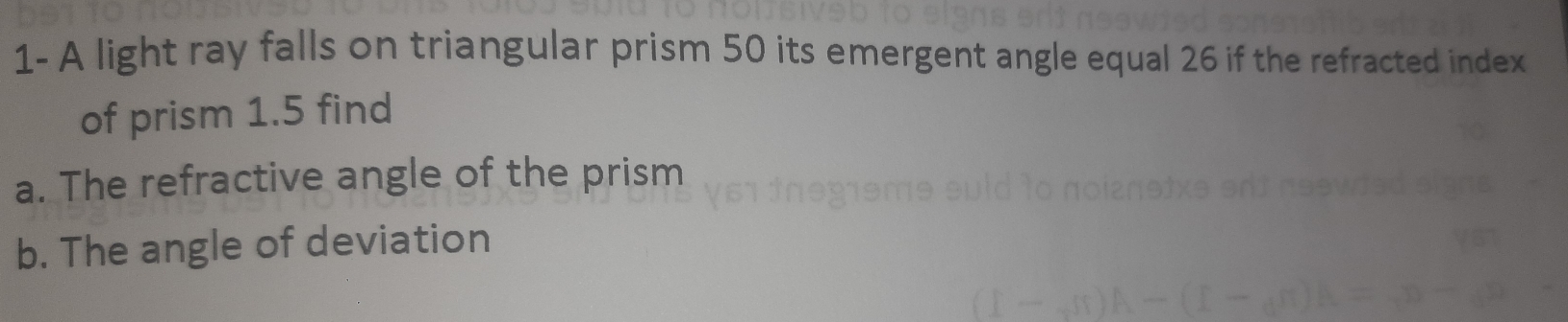 1- A light ray falls on triangular prism 50 its emergent angle equal 26 if the refracted index 
of prism 1.5 find 
a. The refractive angle of the prism 
b. The angle of deviation