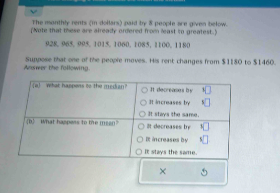 The monthly rents (in dollars) paid by 8 people are given below. 
(Note that these are already ordered from least to greatest.)
928, 965, 995, 1015, 1060, 1085, 1100, 1180
Suppose that one of the people moves. His rent changes from $1180 to $1460. 
Answer the following. 
× S