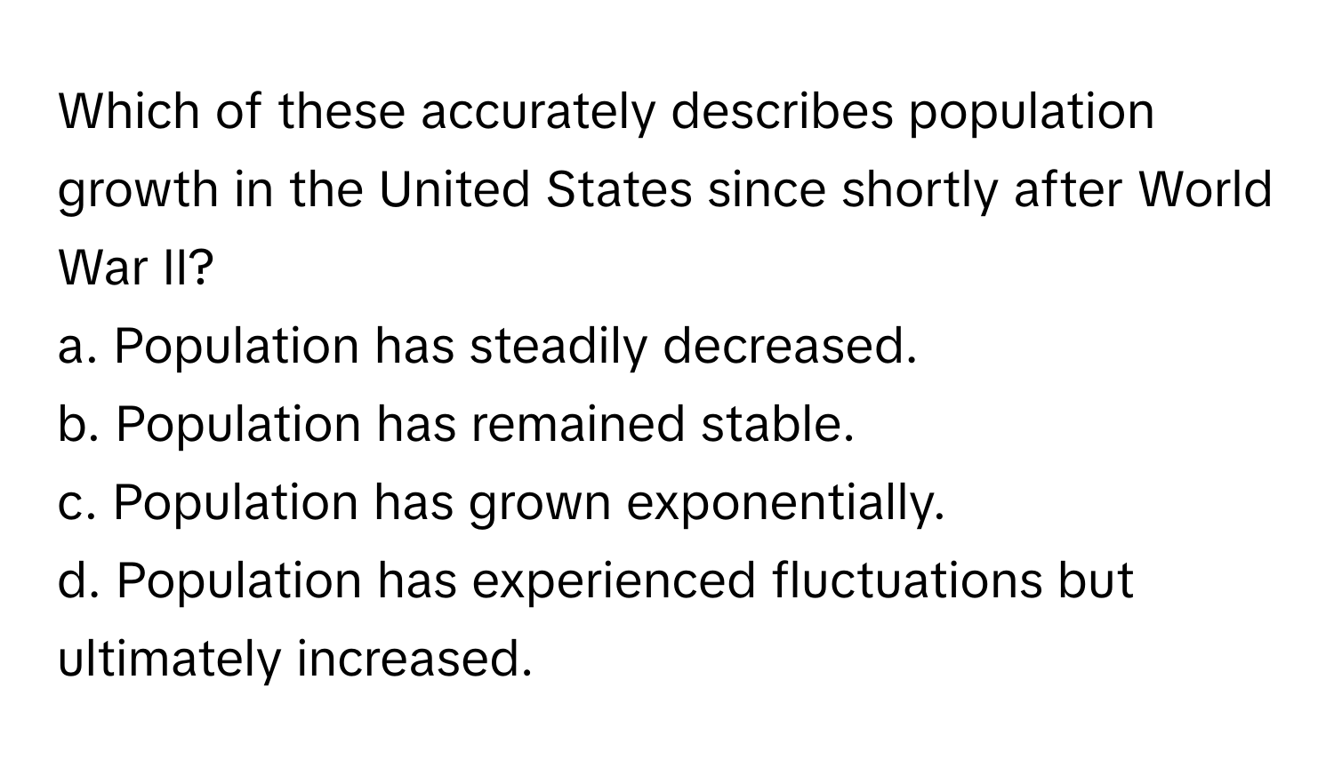 Which of these accurately describes population growth in the United States since shortly after World War II?

a. Population has steadily decreased.
b. Population has remained stable.
c. Population has grown exponentially.
d. Population has experienced fluctuations but ultimately increased.