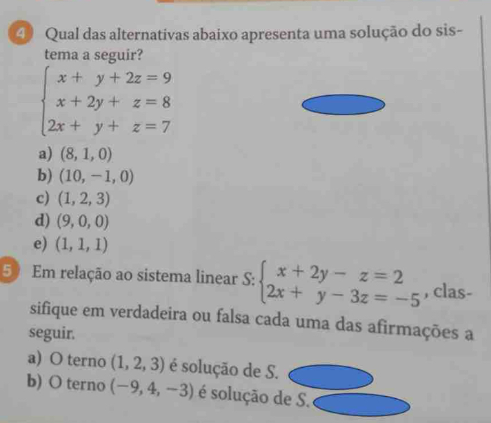 ④ Qual das alternativas abaixo apresenta uma solução do sis-
tema a seguir?
beginarrayl x+y+2z=9 x+2y+z=8 2x+y+z=7endarray.
a) (8,1,0)
b) (10,-1,0)
c) (1,2,3)
d) (9,0,0)
e) (1,1,1)
50 Em relação ao sistema linear S: beginarrayl x+2y-z=2 2x+y-3z=-5endarray. , clas-
sifique em verdadeira ou falsa cada uma das afirmações a
seguir.
a) O terno (1,2,3) é solução de S.
b) O terno (-9,4,-3) é solução de S.