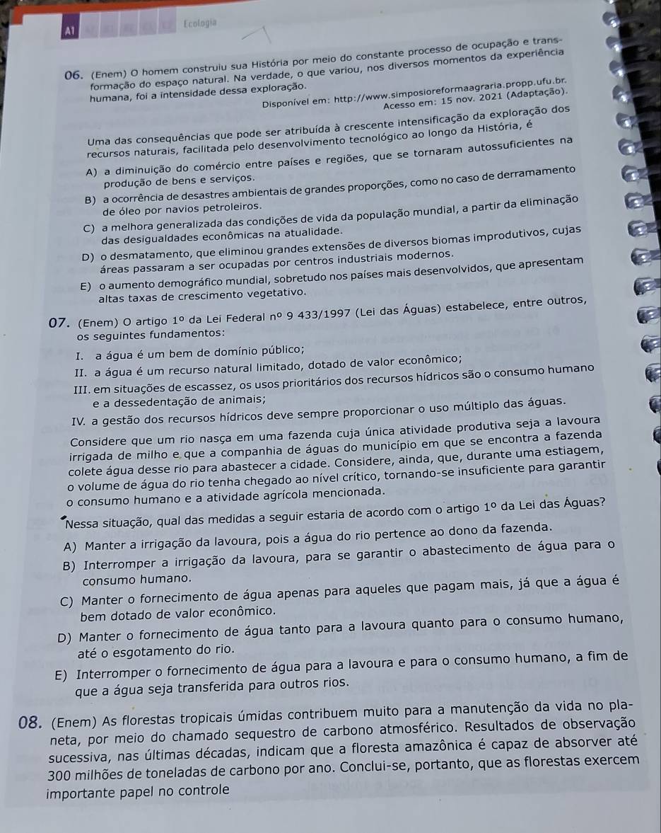 A1
Ecologia
06. (Enem) O homem construiu sua História por meio do constante processo de ocupação e trans-
formação do espaço natural. Na verdade, o que variou, nos diversos momentos da experiência
Disponível em: http://www.simposioreformaagraria.propp.ufu.br
humana, foi a intensidade dessa exploração.
Acesso em: 15 nov. 2021 (Adaptação).
Uma das consequências que pode ser atribuída à crescente intensificação da exploração dos
recursos naturais, facilitada pelo desenvolvimento tecnológico ao longo da História, é
A) a diminuição do comércio entre países e regiões, que se tornaram autossuficientes na
produção de bens e serviços.
B) a ocorrência de desastres ambientais de grandes proporções, como no caso de derramamento
de óleo por navios petroleiros.
C) a melhora generalizada das condições de vida da população mundial, a partir da eliminação
das desigualdades econômicas na atualidade.
D) o desmatamento, que eliminou grandes extensões de diversos biomas improdutivos, cujas
áreas passaram a ser ocupadas por centros industriais modernos.
E) o aumento demográfico mundial, sobretudo nos países mais desenvolvidos, que apresentam
altas taxas de crescimento vegetativo.
07. (Enem) O artigo 1° da Lei Federal n° 9 433/1997 (Lei das Águas) estabelece, entre outros,
os seguintes fundamentos:
I. a água é um bem de domínio público;
II. a água é um recurso natural limitado, dotado de valor econômico;
III. em situações de escassez, os usos prioritários dos recursos hídricos são o consumo humano
e a dessedentação de animais;
IV. a gestão dos recursos hídricos deve sempre proporcionar o uso múltiplo das águas.
Considere que um rio nasça em uma fazenda cuja única atividade produtiva seja a lavoura
irrigada de milho e que a companhia de águas do município em que se encontra a fazenda
colete água desse rio para abastecer a cidade. Considere, ainda, que, durante uma estiagem,
o volume de água do rio tenha chegado ao nível crítico, tornando-se insuficiente para garantir
o consumo humano e a atividade agrícola mencionada.
Nessa situação, qual das medidas a seguir estaria de acordo com o artigo 1° da Lei das Águas?
A) Manter a irrigação da lavoura, pois a água do rio pertence ao dono da fazenda.
B) Interromper a irrigação da lavoura, para se garantir o abastecimento de água para o
consumo humano.
C) Manter o fornecimento de água apenas para aqueles que pagam mais, já que a água é
bem dotado de valor econômico.
D) Manter o fornecimento de água tanto para a lavoura quanto para o consumo humano,
até o esgotamento do rio.
E) Interromper o fornecimento de água para a lavoura e para o consumo humano, a fim de
que a água seja transferida para outros rios.
08. (Enem) As florestas tropicais úmidas contribuem muito para a manutenção da vida no pla-
neta, por meio do chamado sequestro de carbono atmosférico. Resultados de observação
sucessiva, nas últimas décadas, indicam que a floresta amazônica é capaz de absorver até
300 milhões de toneladas de carbono por ano. Conclui-se, portanto, que as florestas exercem
importante papel no controle