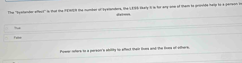 The "bystander effect" is that the FEWER the number of bystanders, the LESS likely it is for any one of them to provide help to a person in
distress.
True
False
Power refers to a person's ability to affect their lives and the lives of others.