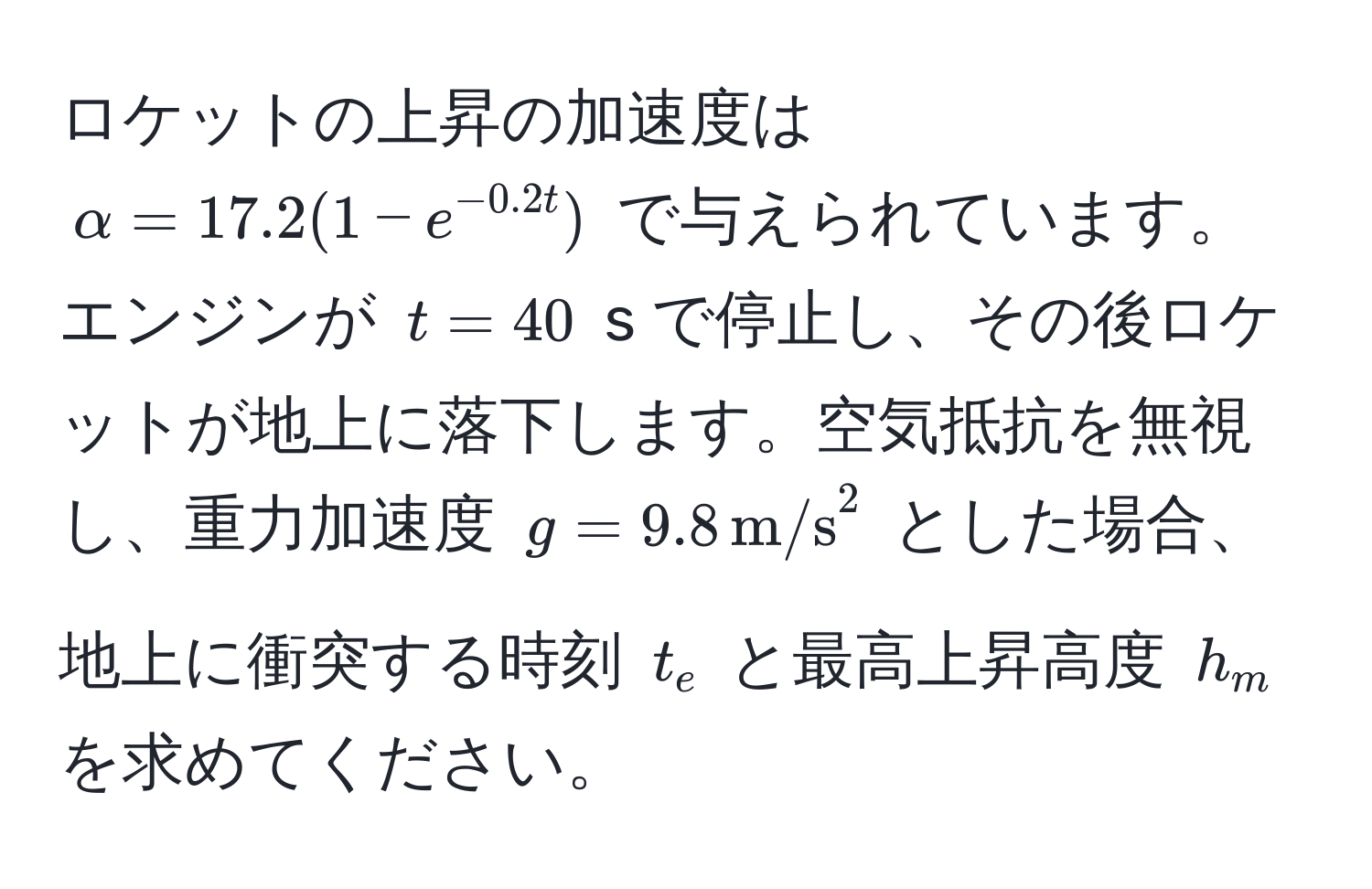 ロケットの上昇の加速度は $alpha = 17.2(1 - e^(-0.2t))$ で与えられています。エンジンが $t = 40$ s で停止し、その後ロケットが地上に落下します。空気抵抗を無視し、重力加速度 $g = 9.8 , m/s^2$ とした場合、地上に衝突する時刻 $t_e$ と最高上昇高度 $h_m$ を求めてください。