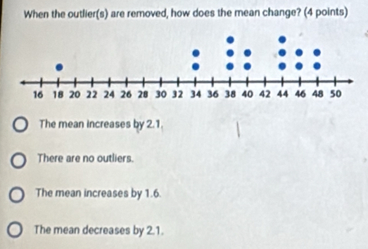 When the outlier(s) are removed, how does the mean change? (4 points)
The mean increases by 2.1.
There are no outliers.
The mean increases by 1.6.
The mean decreases by 2.1.