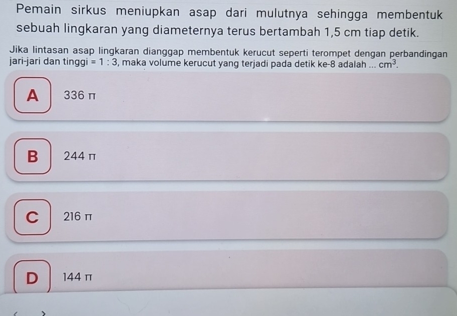 Pemain sirkus meniupkan asap dari mulutnya sehingga membentuk
sebuah lingkaran yang diameternya terus bertambah 1,5 cm tiap detik.
Jika lintasan asap lingkaran dianggap membentuk kerucut seperti terompet dengan perbandingan
jari-jari dan tinggi =1:3 , maka volume kerucut yang terjadi pada detik ke- 8 adalah ... cm^3.
A 336 π
B 244 π
C 216 π
D 144 π