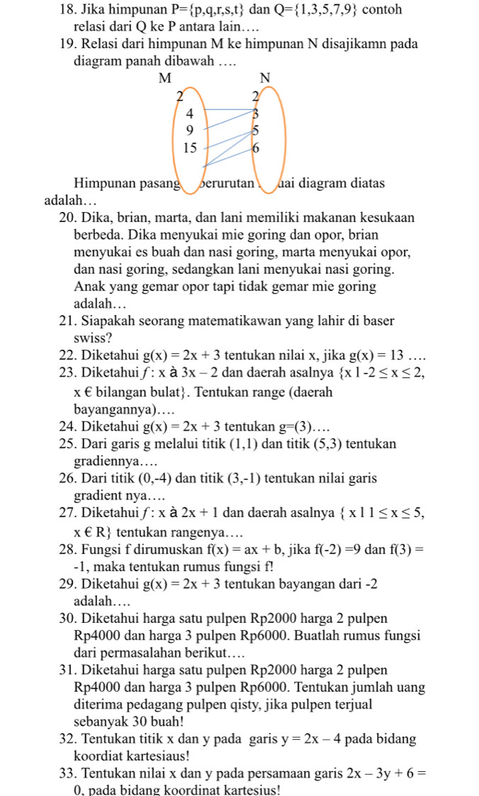 Jika himpunan P= p,q,r,s,t dan Q= 1,3,5,7,9 contoh
relasi dari Q ke P antara lain…
19. Relasi dari himpunan M ke himpunan N disajikamn pada
diagram panah dibawah …
M
N
2 2
4 3
9 5
15 6
Himpunan pasang berurutan uai diagram diatas
adalah…
20. Dika, brian, marta, dan lani memiliki makanan kesukaan
berbeda. Dika menyukai mie goring dan opor, brian
menyukai es buah dan nasi goring, marta menyukai opor,
dan nasi goring, sedangkan lani menyukai nasi goring.
Anak yang gemar opor tapi tidak gemar mie goring
adalah…
21. Siapakah seorang matematikawan yang lahir di baser
swiss?
22. Diketahui g(x)=2x+3 tentukan nilai x, jika g(x)=13....
23. Diketahui f:x à 3x-2 dan daerah asalnya  x|-2≤ x≤ 2,
x € bilangan bulat. Tentukan range (daerah
bayangannya)…
24. Diketahui g(x)=2x+3 tentukan g=(3)....
25. Dari garis g melalui titik (1,1) dan titik (5,3) tentukan
gradiennya…
26. Dari titik (0,-4) dan titik (3,-1) tentukan nilai garis
gradient nya…
27. Diketahui f:x à 2x+1 dan daerah asalnya  x|1≤ x≤ 5,
x∈ R tentukan rangenya…
28. Fungsi f dirumuskan f(x)=ax+b , jika f(-2)=9 dan f(3)=
-1, maka tentukan rumus fungsi f!
29. Diketahui g(x)=2x+3 tentukan bayangan dari -2
adalah…
30. Diketahui harga satu pulpen Rp2000 harga 2 pulpen
Rp4000 dan harga 3 pulpen Rp6000. Buatlah rumus fungsi
dari permasalahan berikut…
31. Diketahui harga satu pulpen Rp2000 harga 2 pulpen
Rp4000 dan harga 3 pulpen Rp6000. Tentukan jumlah uang
diterima pedagang pulpen qisty, jika pulpen terjual
sebanyak 30 buah!
32. Tentukan titik x dan y pada garis y=2x-4 pada bidang
koordiat kartesiaus!
33. Tentukan nilai x dan y pada persamaan garis 2x-3y+6=
0, pada bidang koordinat kartesius!