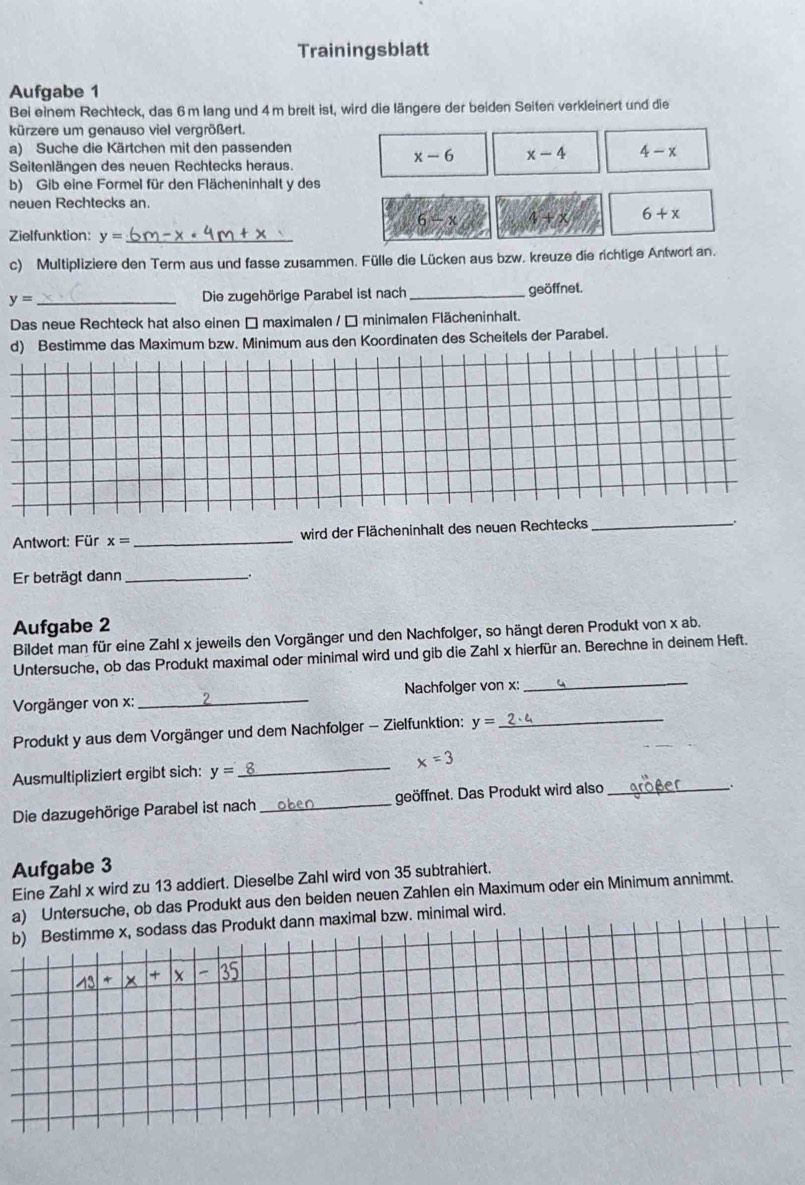 Trainingsblatt
Aufgabe 1
Bei einem Rechteck, das 6m lang und 4m breit ist, wird die längere der beiden Seiten verkleinert und die
kürzere um genauso viel vergrößert.
a) Suche die Kärtchen mit den passenden
x-6 x-4 4-x
Seitenlängen des neuen Rechtecks heraus.
b) Gib eine Formel für den Flächeninhalt y des
neuen Rechtecks an.
6-x 4+x 6+x
Zielfunktion: y= _
c) Multipliziere den Term aus und fasse zusammen. Fülle die Lücken aus bzw. kreuze die richtige Antwort an.
y= _Die zugehörige Parabel ist nach _geöffnet.
Das neue Rechteck hat also einen □ maximalen / □ minimalen Flächeninhalt.
d) Bestimme das Maximum bzw. Minimum aus den Koordinaten des Scheitels der Parabel.
Antwort: Für x= _wird der Flächeninhalt des neuen Rechtecks_
Er beträgt dann _.
Aufgabe 2
Bildet man für eine Zahl x jeweils den Vorgänger und den Nachfolger, so hängt deren Produkt von* ab.
_
Untersuche, ob das Produkt maximal oder minimal wird und gib die Zahl x hierfür an. Berechne in deinem Heft.
Vorgänger von x:_ Nachfolger von x:
Produkt y aus dem Vorgänger und dem Nachfolger - Zielfunktion: y= _
Ausmultipliziert ergibt sich: y= _ x=3
Die dazugehörige Parabel ist nach_ geöffnet. Das Produkt wird also_
.
Aufgabe 3
Eine Zahl x wird zu 13 addiert. Dieselbe Zahl wird von 35 subtrahiert.
a) Untersuche, ob das Produkt aus den beiden neuen Zahlen ein Maximum oder ein Minimum annimmt.
b) Bestimme x, sodass das Produkt dann maximal bzw. minimal wird.
_ 13+|x|3|