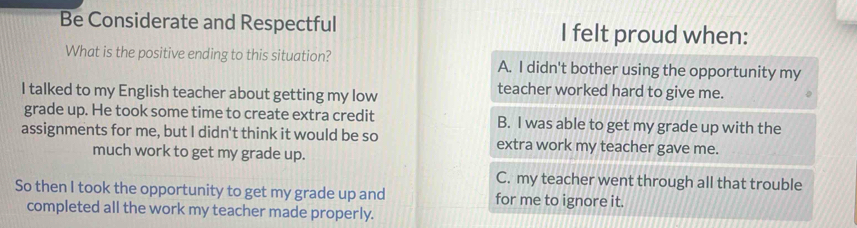 Be Considerate and Respectful I felt proud when:
What is the positive ending to this situation? A. I didn't bother using the opportunity my
I talked to my English teacher about getting my low
teacher worked hard to give me.
grade up. He took some time to create extra credit B. I was able to get my grade up with the
assignments for me, but I didn't think it would be so extra work my teacher gave me.
much work to get my grade up.
C. my teacher went through all that trouble
So then I took the opportunity to get my grade up and for me to ignore it.
completed all the work my teacher made properly.