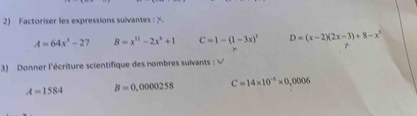 Factoriser les expressions suivantes:
A=64x^3-27 B=x^(12)-2x^6+1 C=1-(1-3x)^3 D=(x-2)(2x-3)+8-x^3
3) Donner l'écriture scientifique des nombres suivants :
A=1584 B=0,0000258 C=14* 10^(-5)* 0,0006