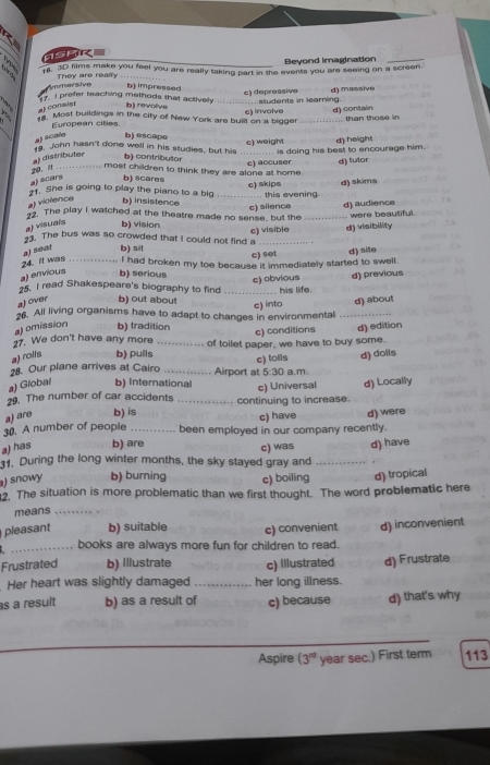 Beyond imagination_
16. 3D films make you feel you are really taking part in the events you are seeing on a screen.
Ammersive They are really
b) impressed
1 ,
at consist b) revolive _c) depressive d) massive
gy. I prefer teaching methods that actively students in learning.
16. Most buildings in the city of New York are built on a bigger c) involve d) contain
European cities
a) sCalo b)@scape than those in
19. John hasn't done well in his studies, but his
a) distributer b) contributor c) weight  is doing his best to encourage him. d) height
.    .   .  . .   . .  . .   
most children to think they are alone at home.
a) scars b) scares c) accuser d) lutor
1. She is going to play the piano to a big  this evening
a) violence b) insistence _c) skips d) skims
c) silence d) audience
12. The play I watched at the theatre made no sense, but the _were beautiful.
a) visuals b) vision
a) søar b) sit c) visible d) visibility
33. The bus was so crowded that I could not find a
c) set d) site
24. It was
a) envious b) serious  I had broken my toe because it immediately started to swell.
c) obvious d) previous
25. I read Shakespeare's biography to find
a) over b) out about _e) into his life.
d) about
26. All living organisms have to adapt to changes in environmental_
a) omission b) tradition
27. We don't have any more e) conditions
a) rolis b) pulls _of toilet paper, we have to buy some. d) edition
d) doils
28. Our plane arrives at Cairo _Airport at c) tolls a.m
5:30
a) Giobal b) Interational
29. The number of car accidents _continuing to increase. c) Universal d) Locally
a) are b) is c) have d) were
30. A number of people _been employed in our company recently.
a) has b) are
1. During the long winter months, the sky stayed gray and c) was _d) have
) snowy b) buming c) boiling d) tropical
2. The situation is more problematic than we first thought. The word problematic here
means_
pleasant b) suitable c) convenient d) inconvenient
_books are always more fun for children to read.
Frustrated b) Illustrate c) Illustrated d) Frustrate
Her heart was slightly damaged _her long illness.
s a result b) as a result of c) because d) that's why
_
_
Aspire (3^(rd) year sec.) First term 113