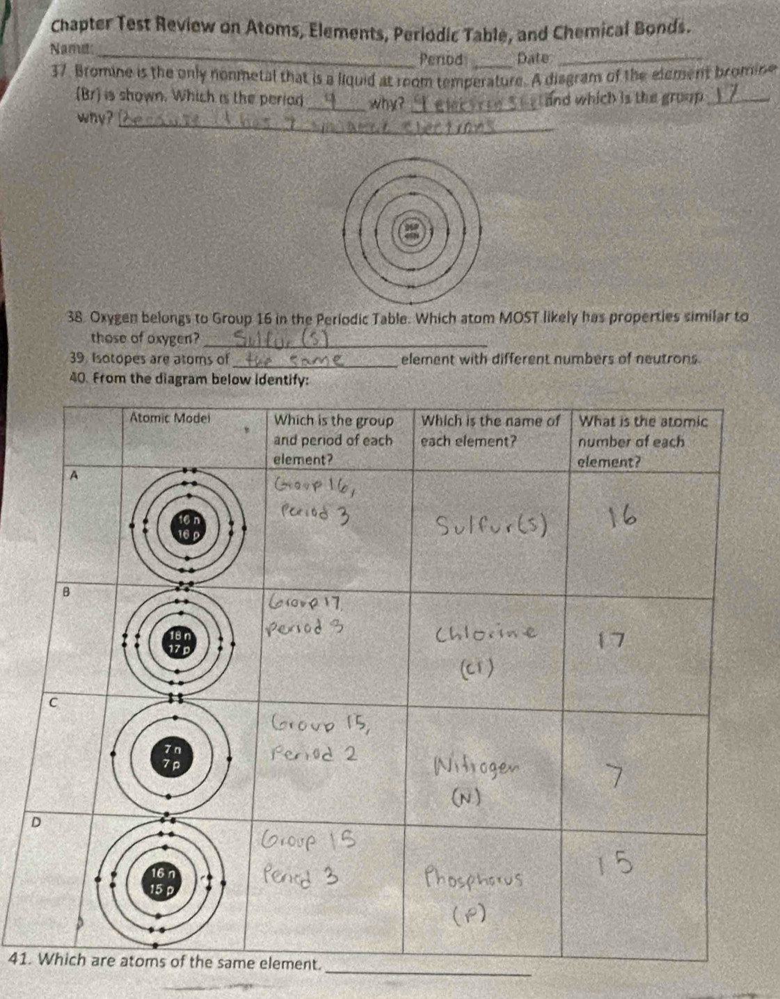 Chapter Test Review on Atoms, Elements, Periodic Table, and Chemical Bonds. 
Name: 
_Penod _Date_ 
37. Bromine is the only nonmetal that is a liquid at room temperature. A disgram of the element bromine 
(Br) is shown. Which is the periad _why?_ and which is the group ._ 
_ 
why? 
38. Oxygen belongs to Group 16 in the Periodic Table. Which atom MOST likely has properties similar to 
those of oxygen?_ 
39. Isotopes are atoms of_ element with different numbers of neutrons 
40. From the diagram below identify: 
_ 
41.