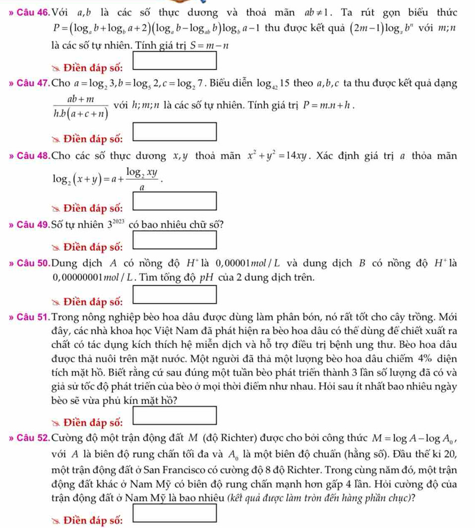 » Câu 46.Với a,b là các số thực dương và thoá mãn ab!= 1. Ta rút gọn biểu thức
P=(log _ab+log _ba+2)(log _ab-log _abb)log _ba-1 thu được kết quả (2m-1)log _ab^n với m;n
là các số tự nhiên. Tính giá trị S=m-n
Điền đáp số: □
» Câu 47.Cho a=log _23,b=log _52,c=log _27. Biểu diễn log _4215 theo a,b,c ta thu được kết quả dạng
 (ab+m)/h.b(a+c+n)  với h; m; n là các số tự nhiên. Tính giá trị P=m.n+h.
Điền đáp số: □
* Câu 48.Cho các số thực dương x, y thoả 1 nan x^2+y^2=14xy. Xác định giá trị @ thỏa mãn
log _2(x+y)=a+frac log _2xya.
Điền đáp số: □
» Câu 49.Sdot O tự nhiên 3^(2023) có bao nhiêu chữ số?
Điền đáp số: □
# Câu 50.Dung dịch A có nồng độ H^+ là 0,00001mol/L và dung dịch B có nồng độ H^+ là
0,00000001mol / L . Tìm tổng độ pH của 2 dung dịch trên.
Điền đáp số:
_ 
# Câu 51.Trong nông nghiệp bèo hoa dâu được dùng làm phân bón, nó rất tốt cho cây trồng. Mới
đây, các nhà khoa học Việt Nam đã phát hiện ra bèo hoa dâu có thể dùng để chiết xuất ra
chất có tác dụng kích thích hệ miễn dịch và hỗ trợ điều trị bệnh ung thư. Bèo hoa dâu
được thả nuôi trên mặt nước. Một người đã thả một lượng bèo hoa dâu chiếm 4% diện
tích mặt hồ. Biết rằng cứ sau đúng một tuần bèo phát triển thành 3 lần số lượng đã có và
giả sử tốc độ phát triển của bèo ở mọi thời điểm như nhau. Hỏi sau ít nhất bao nhiêu ngày
bèo sẽ vừa phủ kín mặt hồ?
Điền đáp số:
* Câu 52.Cường độ một trận động đất M (độ Richter) được cho bởi công thức M=log A-log A_0,
với A là biên độ rung chấn tối đa và A_0 là một biên độ chuẩn (hằng số). Đầu thế ki 20,
một trận động đất ở San Francisco có cường độ 8 độ Richter. Trong cùng năm đó, một trận
động đất khác ở Nam Mỹ có biên độ rung chấn mạnh hơn gấp 4 lần. Hỏi cường độ của
trận động đất ở Nam Mỹ là bao nhiệu (kết quả được làm tròn đến hàng phần chục)?
* Điền đáp số: □