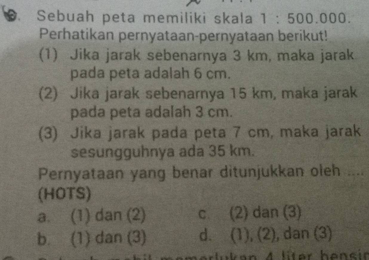 Sebuah peta memiliki skala 1:500.000. 
Perhatikan pernyataan-pernyataan berikut!
(1) Jika jarak sebenarnya 3 km, maka jarak
pada peta adalah 6 cm.
(2) Jika jarak sebenarnya 15 km, maka jarak
pada peta adalah 3 cm.
(3) Jika jarak pada peta 7 cm, maka jarak
sesungguhnya ada 35 km.
Pernyataan yang benar ditunjukkan oleh ....
(HOTS)
a. (1) dan (2) c. (2) dan (3)
b. (1) dan (3) d. (1), (2), dan (3)
kan 4 liter hencir