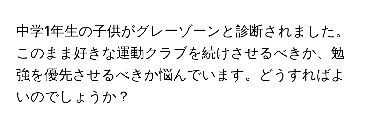 中学1年生の子供がグレーゾーンと診断されました。このまま好きな運動クラブを続けさせるべきか、勉強を優先させるべきか悩んでいます。どうすればよいのでしょうか？