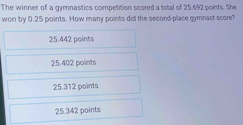 The winner of a gymnastics competition scored a total of 25.692 points. She
won by 0.25 points. How many points did the second-place gymnast score?
25.442 points
25.402 points
25.312 points
25.342 points