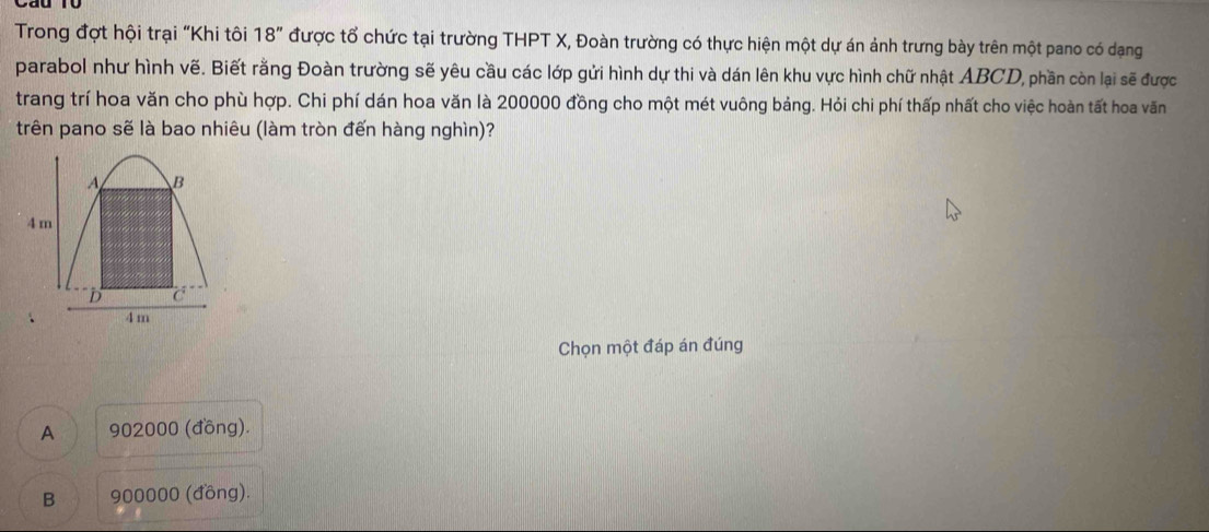 Trong đợt hội trại "Khi tôi 18'' được tổ chức tại trường THPT X, Đoàn trường có thực hiện một dự án ảnh trưng bày trên một pano có dạng
parabol như hình vẽ. Biết rằng Đoàn trường sẽ yêu cầu các lớp gửi hình dự thi và dán lên khu vực hình chữ nhật ABCD, phần còn lại sẽ được
trang trí hoa văn cho phù hợp. Chi phí dán hoa văn là 200000 đồng cho một mét vuông bảng. Hỏi chi phí thấp nhất cho việc hoàn tất hoa văn
trên pano sẽ là bao nhiêu (làm tròn đến hàng nghìn)?
A B
4 m
D C
4 m
Chọn một đáp án đúng
A 902000 (đồng).
B 900000 (đồng).