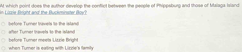 At which point does the author develop the conflict between the people of Phippsburg and those of Malaga Island
in Lizzie Bright and the Buckminster Boy?
before Turner travels to the island
after Turner travels to the island
before Turner meets Lizzie Bright
when Turner is eating with Lizzie's family