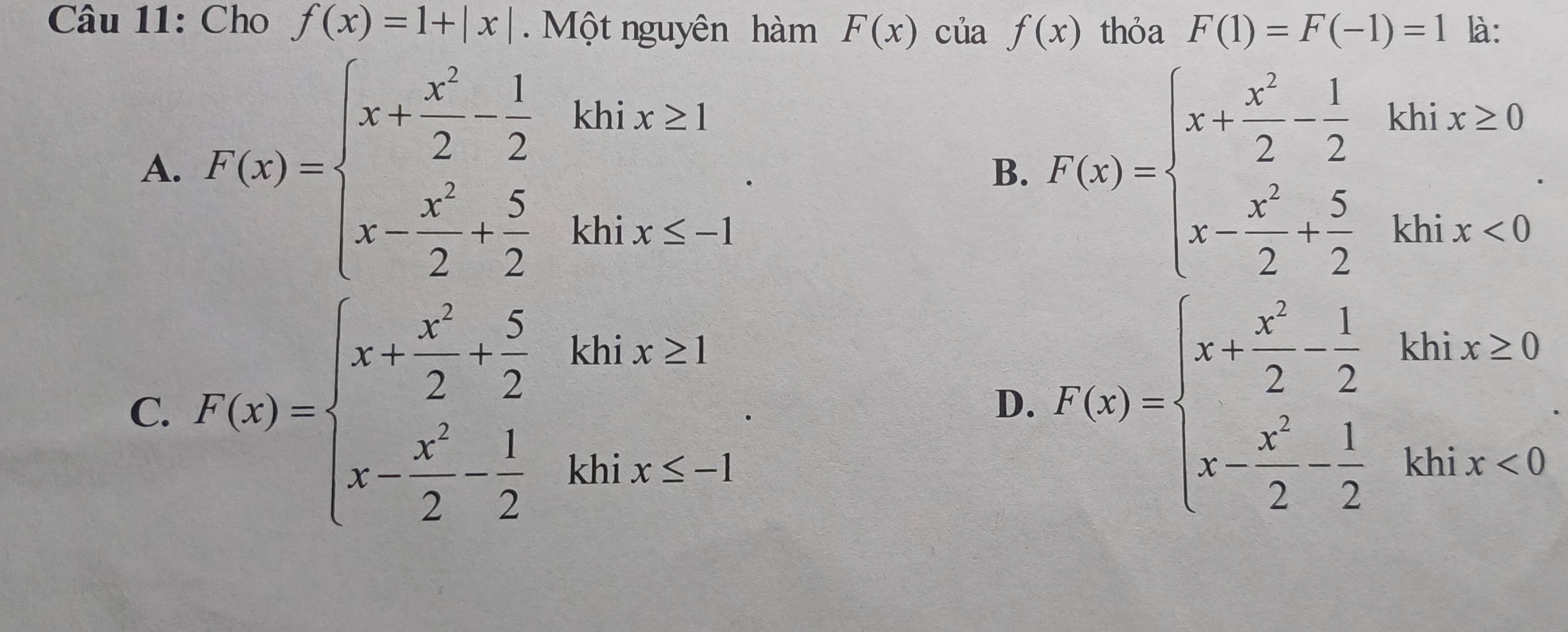 Cho f(x)=1+|x|. Một nguyên hàm F(x) của f(x) thỏa F(1)=F(-1)=1 là:
A. F(x)=beginarrayl x+ x^2/2 - 1/2 khix≥ 1 x- x^2/2 + 5/2 khix≤ -1endarray.. B. F(x)=beginarrayl x+ x^2/2 -1 x- x^2/2 + 5/2 khix<0endarray..
C. F(x)=beginarrayl x- x^2/2 + 5/2 khix>1 x- x^2/2 - 1/2 khix≤ -1endarray..
D. F(x)=beginarrayl x+ x^2/2 -1 22kbix≥ 0 x- x^2/2 - 1/2 kbix<0endarray.