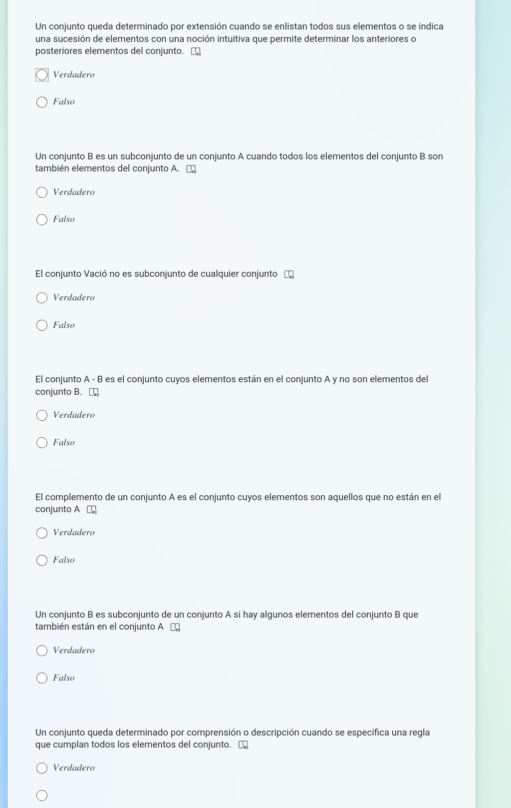 Un conjunto queda determinado por extensión cuando se enlistan todos sus elementos o se indica
una sucesión de elementos con una noción intuitiva que permite determinar los anteriores o
posteriores elementos del conjunto. []
Verdadero
Falso
Un conjunto B es un subconjunto de un conjunto A cuando todos los elementos del conjunto B son
también elementos del conjunto A. □
Verdadero
Falso
El conjunto Vació no es subconjunto de cualquier conjunto E
Verdadero
Falso
El conjunto A - B es el conjunto cuyos elementos están en el conjunto A y no son elementos del
conjunto B.
Verdadero
Falso
El complemento de un conjunto A es el conjunto cuyos elementos son aquellos que no están en el
conjunto A □
Verdadero
Falso
Un conjunto B es subconjunto de un conjunto A si hay algunos elementos del conjunto B que
también están en el conjunto A ₹
Verdadero
Falso
Un conjunto queda determinado por comprensión o descripción cuando se especifica una regla
que cumplan todos los elementos del conjunto. [
Verdadero