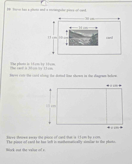 Steve has a photo and a rectangular piece of card. 
The photo is 16cm by 10 cm. 
The card is 30 cm by 15 cm. 
Steve cuts the card along the dotted line shown in the diagram below. 
Steve throws away the piece of card that is 15 cm by x cm. 
The piece of card he has left is mathematically similar to the photo. 
Work out the value of x.